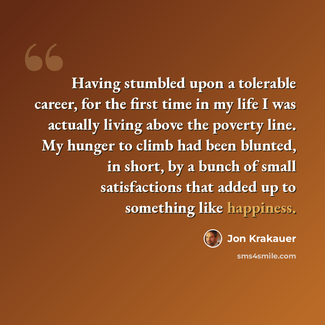 “Having stumbled upon a tolerable career, for the first time in my life I was actually living above the poverty line. My hunger to climb had been blunted, in short, by a bunch of small satisfactions that added up to something like happiness.” quote by Jon Krakauer