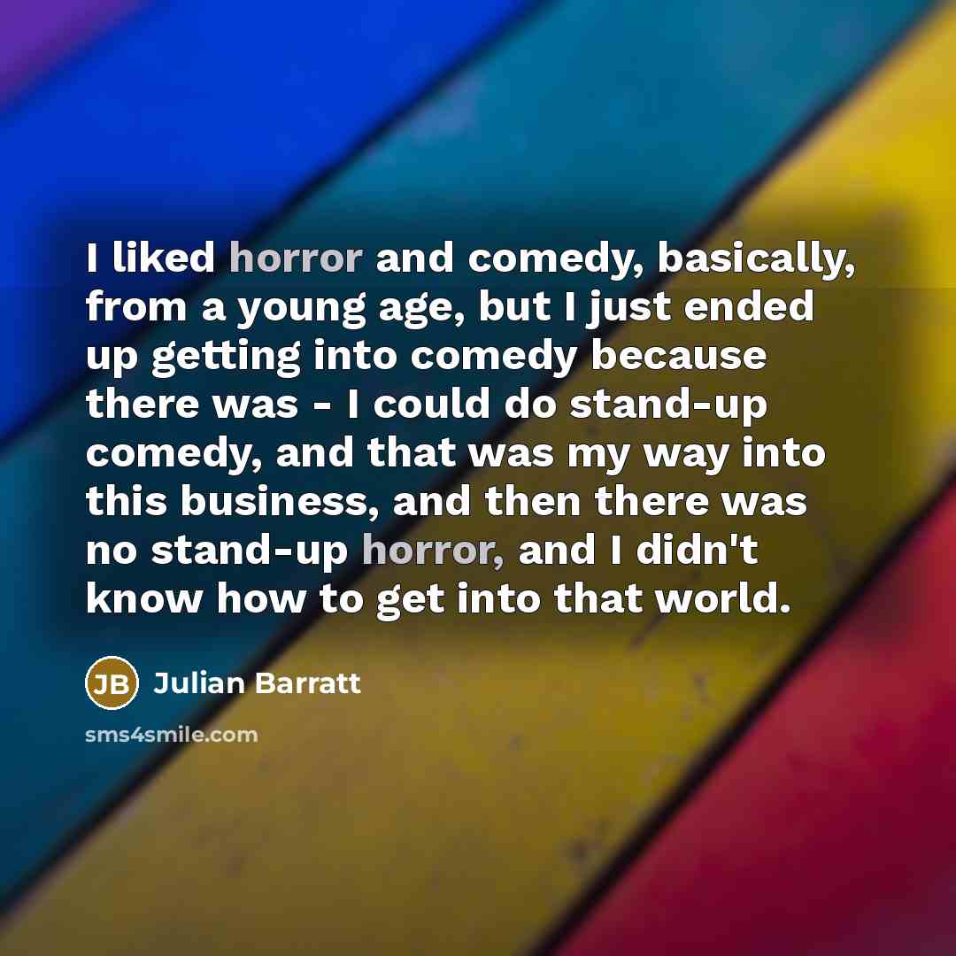 “I liked horror and comedy, basically, from a young age, but I just ended up getting into comedy because there was - I could do stand-up comedy, and that was my way into this business, and then there was no stand-up horror, and I didn't know how to get into that world.” quote by Julian Barratt