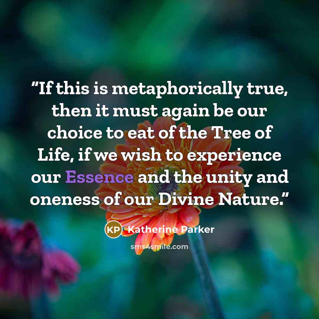 “If this is metaphorically true, then it must again be our choice to eat of the Tree of Life, if we wish to experience our Essence and the unity and oneness of our Divine Nature.” quote by Katherine Parker