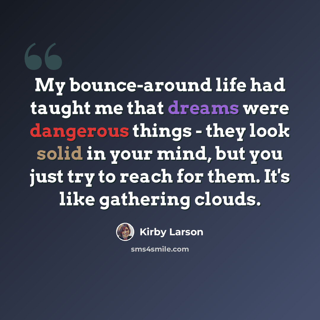 “My bounce-around life had taught me that dreams were dangerous things - they look solid in your mind, but you just try to reach for them. It's like gathering clouds.” quote by Kirby Larson