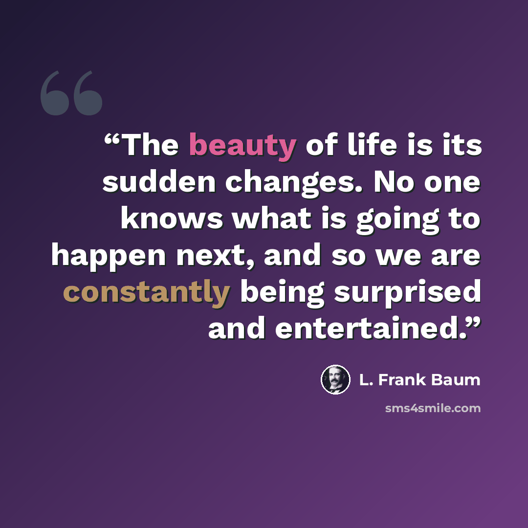 “The beauty of life is its sudden changes. No one knows what is going to happen next, and so we are constantly being surprised and entertained.” quote by L. Frank Baum