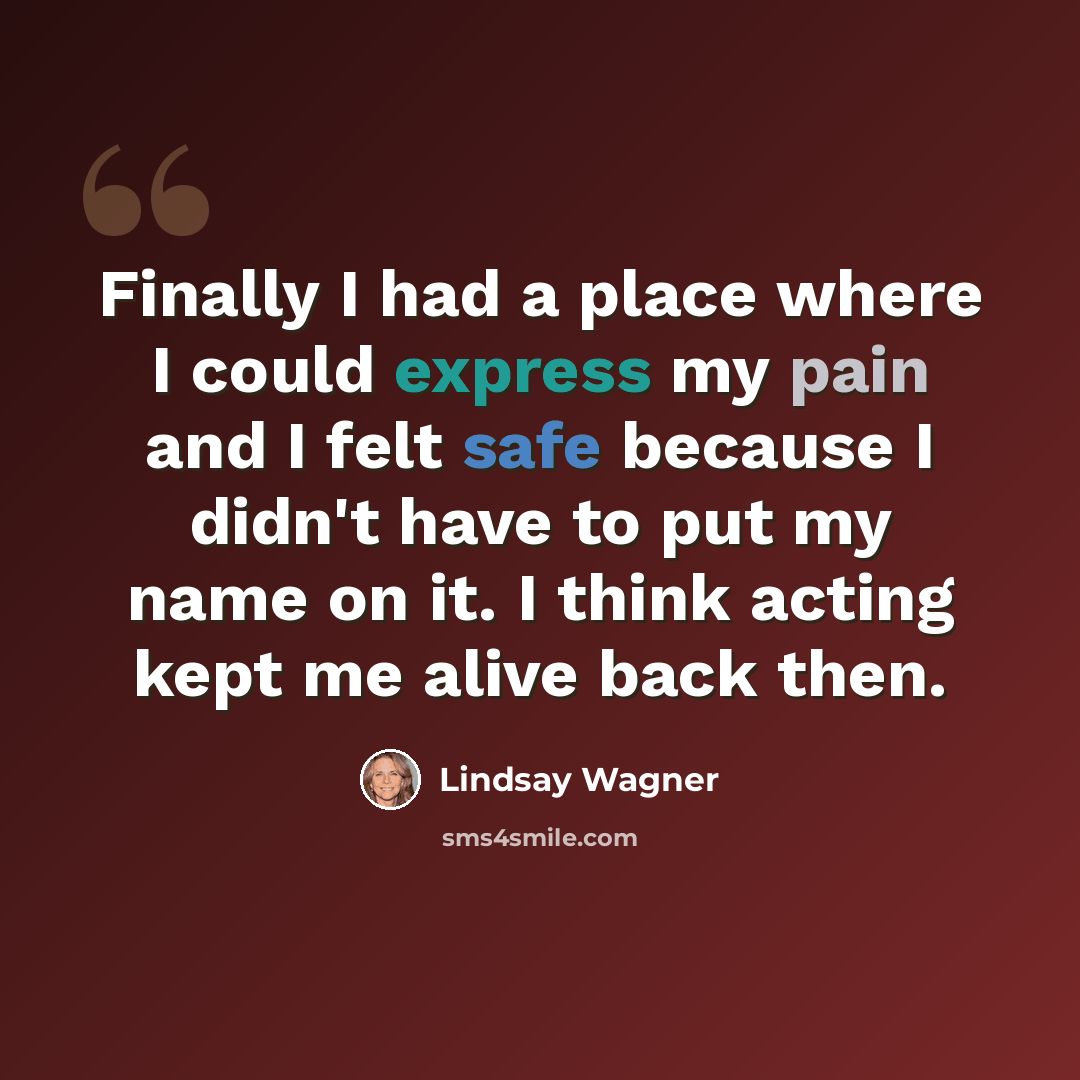 “Finally I had a place where I could express my pain and I felt safe because I didn't have to put my name on it. I think acting kept me alive back then.” quote by Lindsay Wagner