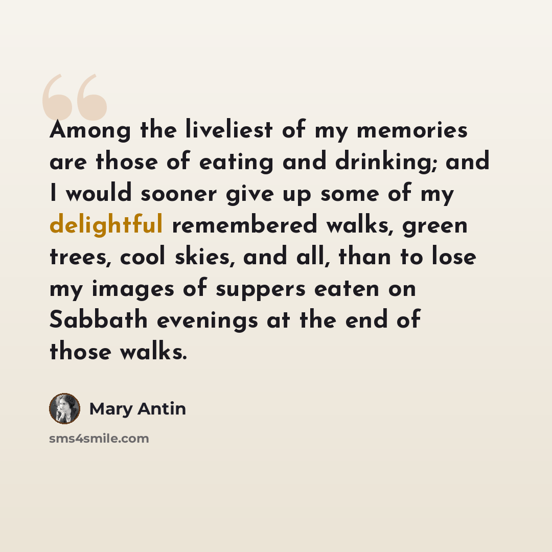 “Among the liveliest of my memories are those of eating and drinking; and I would sooner give up some of my delightful remembered walks, green trees, cool skies, and all, than to lose my images of suppers eaten on Sabbath evenings at the end of those walks.” quote by Mary Antin