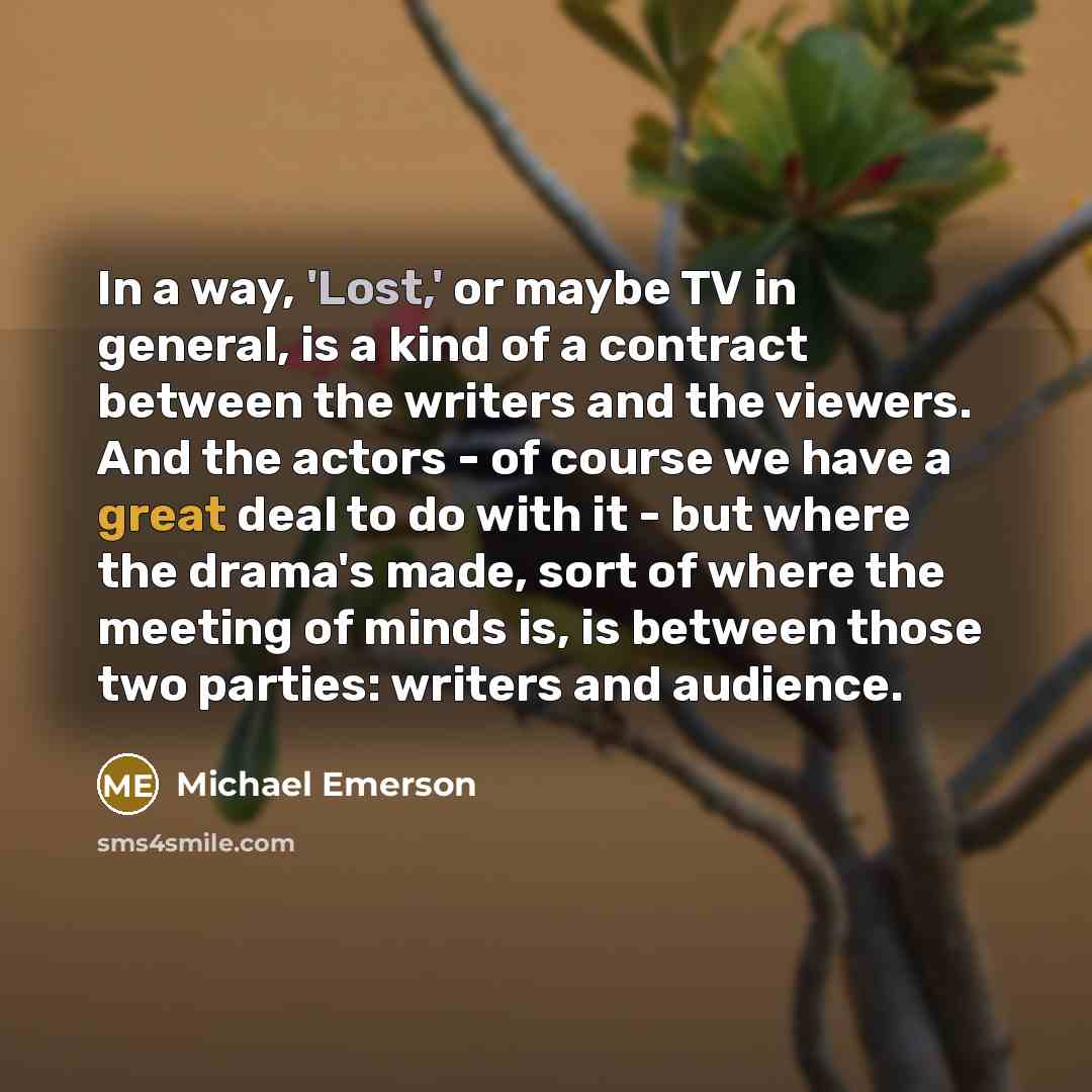 “In a way, 'Lost,' or maybe TV in general, is a kind of a contract between the writers and the viewers. And the actors - of course we have a great deal to do with it - but where the drama's made, sort of where the meeting of minds is, is between those two parties: writers and audience.” quote by Michael Emerson