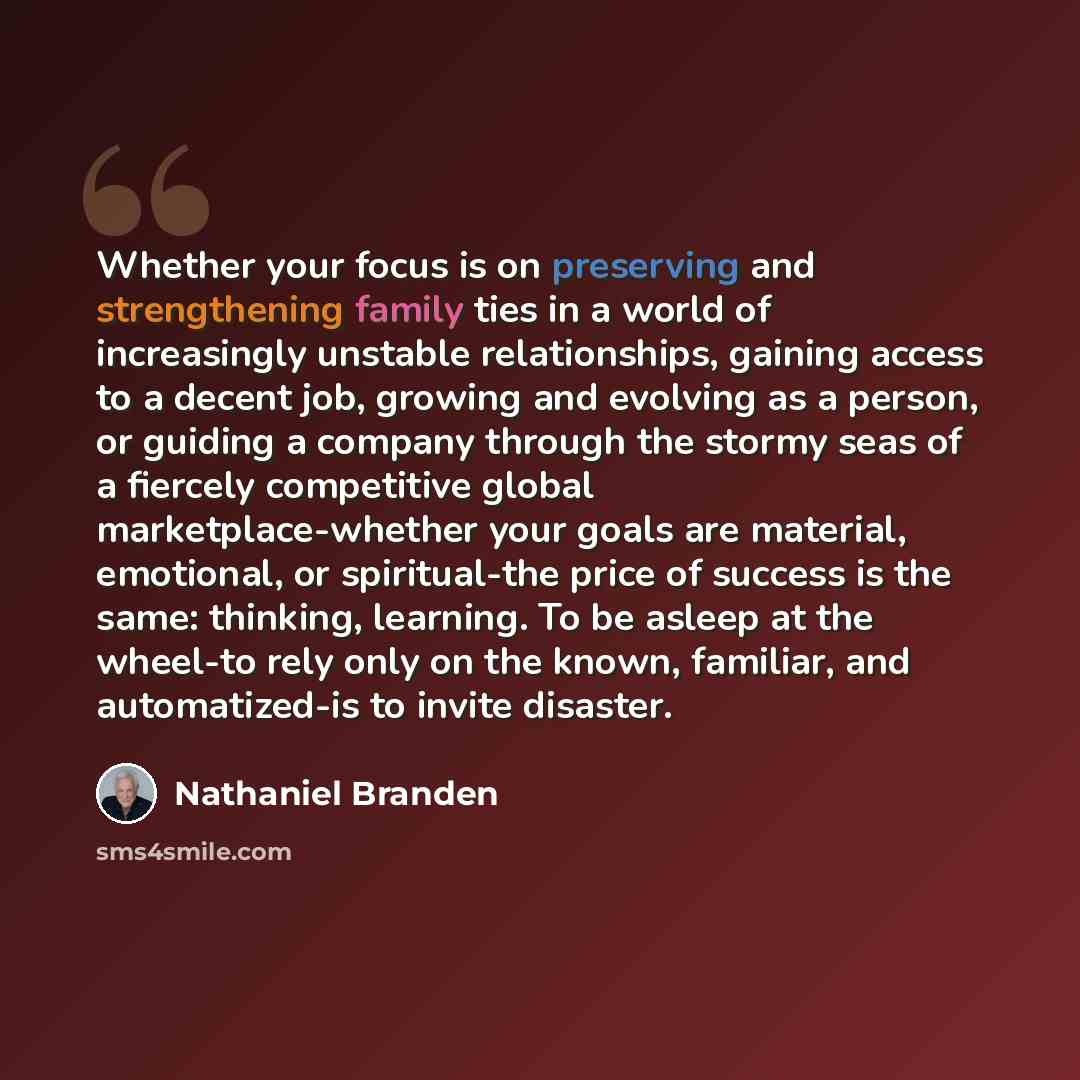“Whether your focus is on preserving and strengthening family ties in a world of increasingly unstable relationships, gaining access to a decent job, growing and evolving as a person, or guiding a company through the stormy seas of a fiercely competitive global marketplace-whether your goals are…” quote by Nathaniel Branden