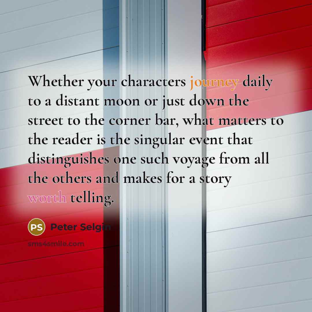 “Whether your characters journey daily to a distant moon or just down the street to the corner bar, what matters to the reader is the singular event that distinguishes one such voyage from all the others and makes for a story worth telling.” quote by Peter Selgin