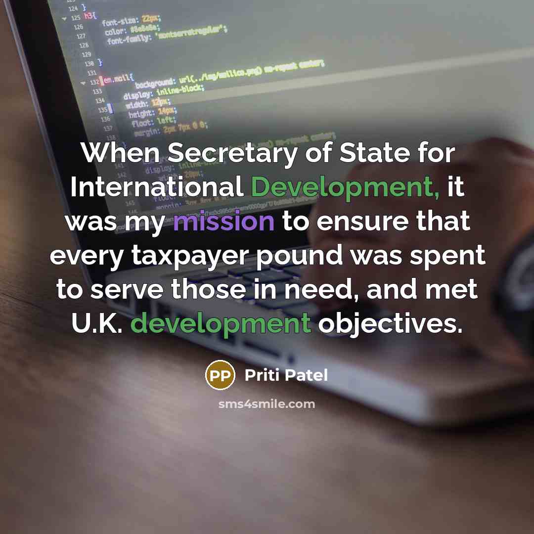“When Secretary of State for International Development, it was my mission to ensure that every taxpayer pound was spent to serve those in need, and met U.K. development objectives.” quote by Priti Patel