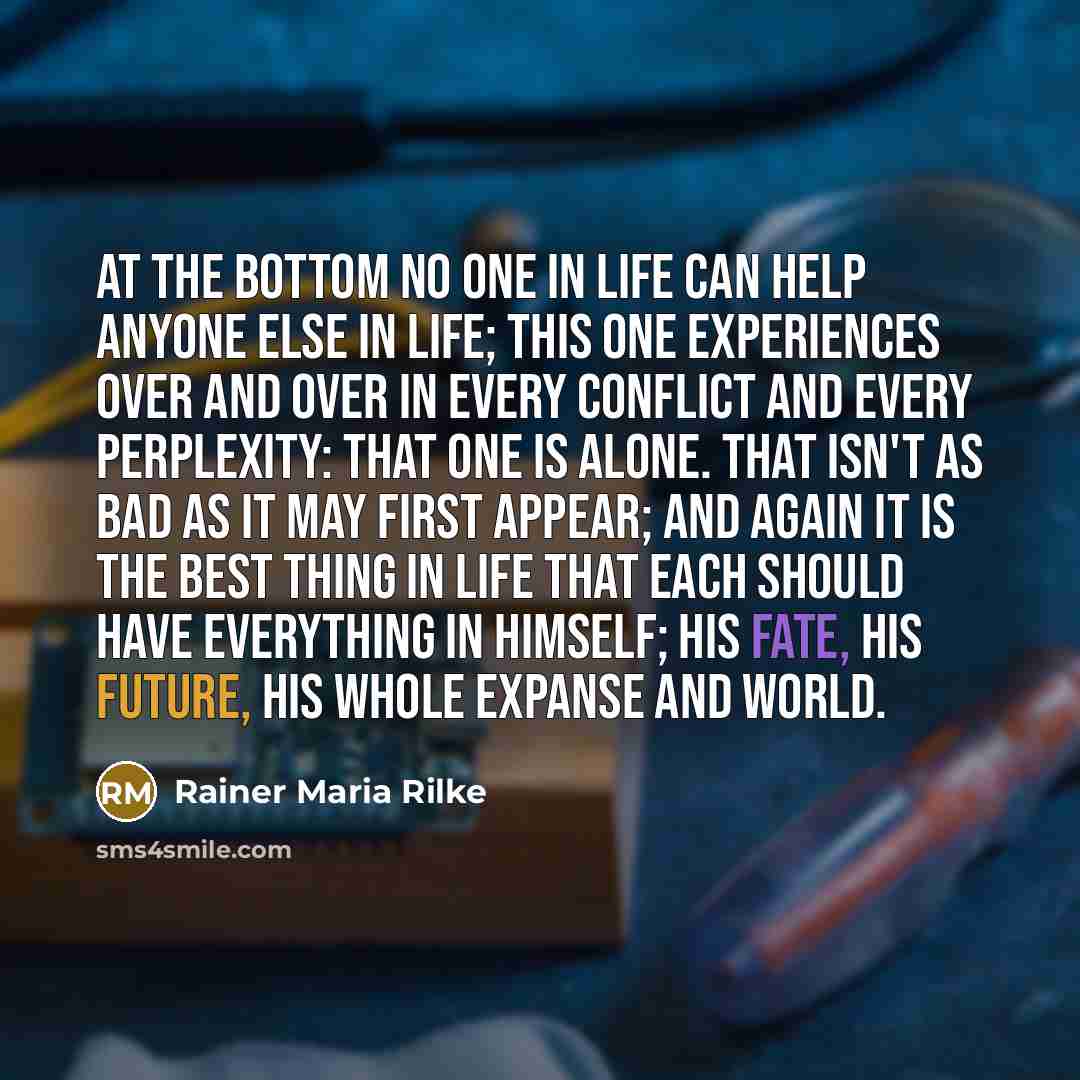 “At the bottom no one in life can help anyone else in life; this one experiences over and over in every conflict and every perplexity: that one is alone. That isn't as bad as it may first appear; and again it is the best thing in life that each should have everything in himself; his fate, his…” quote by Rainer Maria Rilke