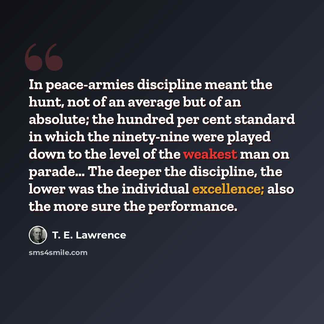 “In peace-armies discipline meant the hunt, not of an average but of an absolute; the hundred per cent standard in which the ninety-nine were played down to the level of the weakest man on parade… The deeper the discipline, the lower was the individual excellence; also the more sure the performance.” quote by T. E. Lawrence