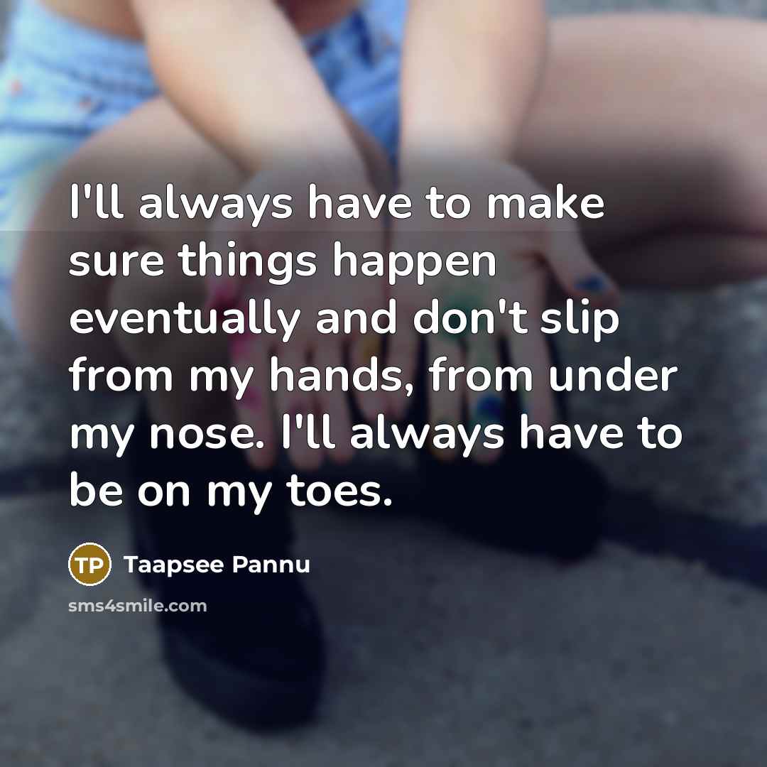 “I'll always have to make sure things happen eventually and don't slip from my hands, from under my nose. I'll always have to be on my toes.” quote by Taapsee Pannu