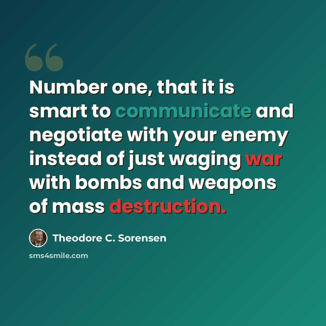 “Number one, that it is smart to communicate and negotiate with your enemy instead of just waging war with bombs and weapons of mass destruction.” quote by Theodore C. Sorensen