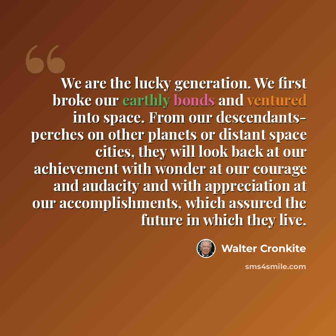 “We are the lucky generation. We first broke our earthly bonds and ventured into space. From our descendants- perches on other planets or distant space cities, they will look back at our achievement with wonder at our courage and audacity and with appreciation at our accomplishments, which assured…” quote by Walter Cronkite