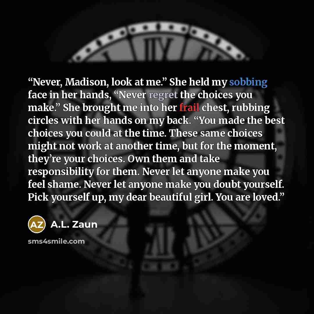 “Never, Madison, look at me.” She held my sobbing face in her hands, “Never regret the choices you make.” She brought me into her frail chest, rubbing circles with her hands on my back. “You made the best choices you could at the time. These same choices might not work at another time, but for the…” quote by A.L. Zaun
