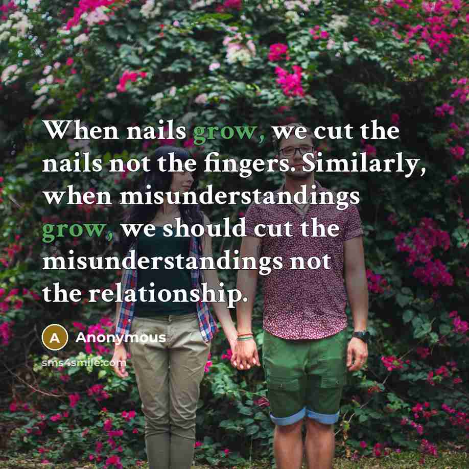 “When nails grow, we cut the nails not the fingers. Similarly, when misunderstandings grow, we should cut the misunderstandings not the relationship.” quote by Anonymous