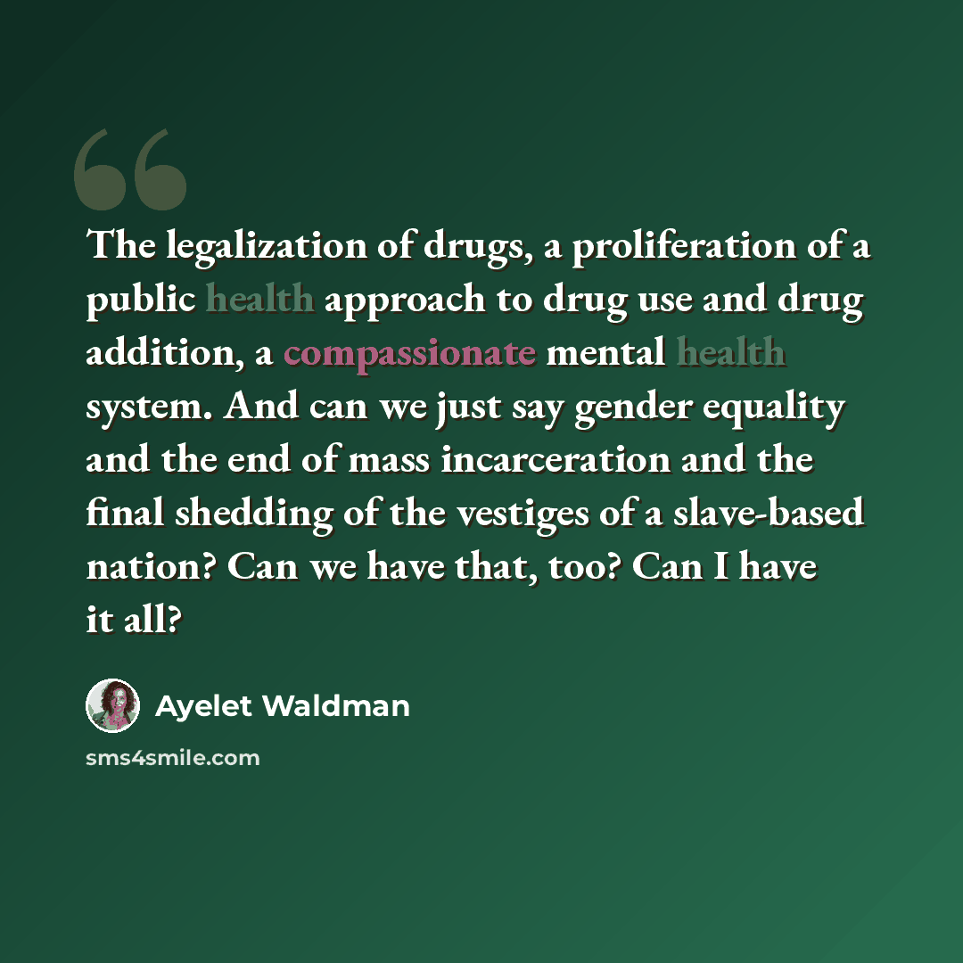 “The legalization of drugs, a proliferation of a public health approach to drug use and drug addition, a compassionate mental health system. And can we just say gender equality and the end of mass incarceration and the final shedding of the vestiges of a slave-based nation? Can we have that, too?…” quote by Ayelet Waldman