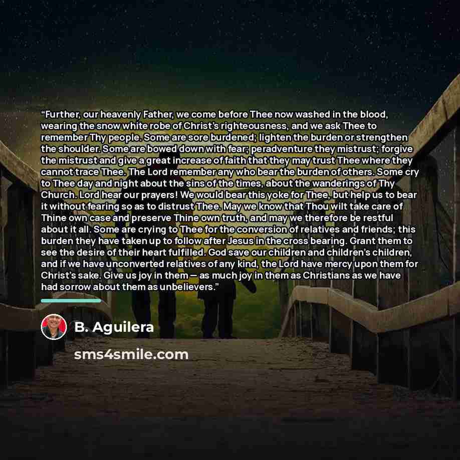 “Further, our heavenly Father, we come before Thee now washed in the blood, wearing the snow white robe of Christ's righteousness, and we ask Thee to remember Thy people. Some are sore burdened; lighten the burden or strengthen the shoulder. Some are bowed down with fear; peradventure they…” quote by B. Aguilera