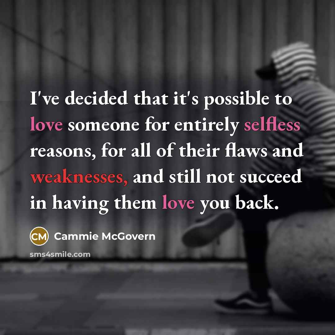 “I've decided that it's possible to love someone for entirely selfless reasons, for all of their flaws and weaknesses, and still not succeed in having them love you back.” quote by Cammie McGovern