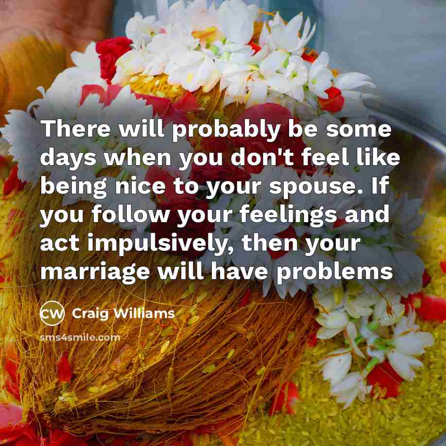 “There will probably be some days when you don't feel like being nice to your spouse. If you follow your feelings and act impulsively, then your marriage will have problems” quote by Craig Williams