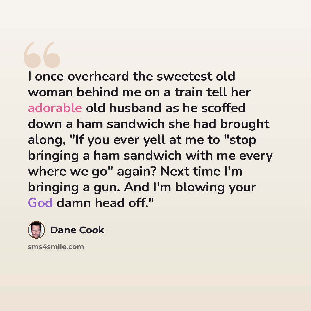 “I once overheard the sweetest old woman behind me on a train tell her adorable old husband as he scoffed down a ham sandwich she had brought along, "If you ever yell at me to "stop bringing a ham sandwich with me every where we go" again? Next time I'm bringing a gun. And I'm blowing your God damn…” quote by Dane Cook