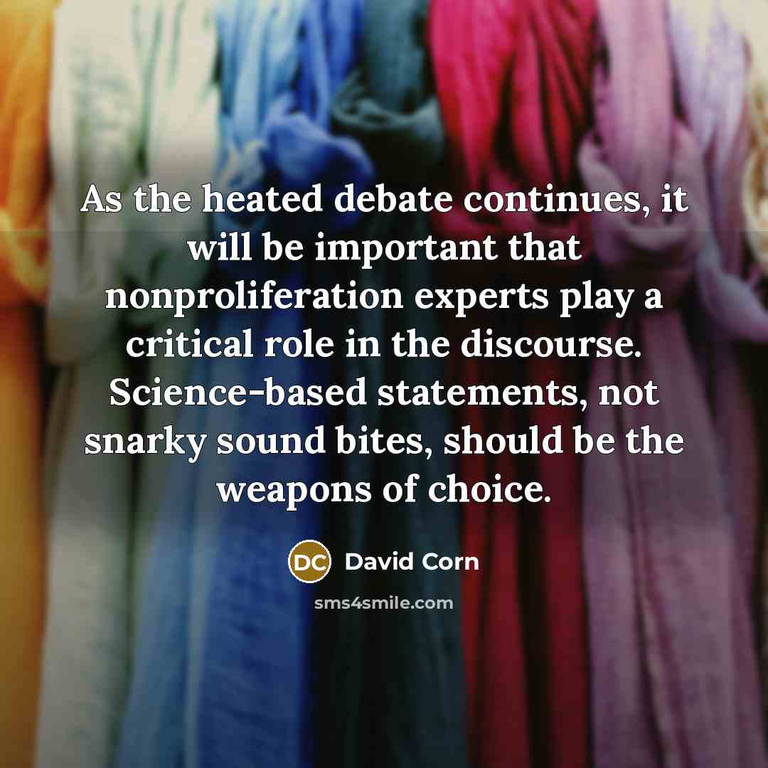 “As the heated debate continues, it will be important that nonproliferation experts play a critical role in the discourse. Science-based statements, not snarky sound bites, should be the weapons of choice.” quote by David Corn