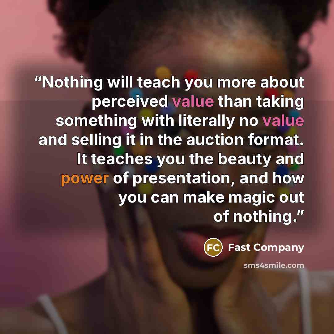 “Nothing will teach you more about perceived value than taking something with literally no value and selling it in the auction format. It teaches you the beauty and power of presentation, and how you can make magic out of nothing.” quote by Fast Company