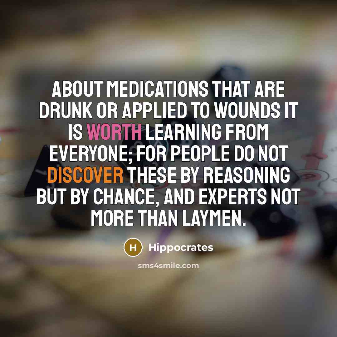 “About medications that are drunk or applied to wounds it is worth learning from everyone; for people do not discover these by reasoning but by chance, and experts not more than laymen.” quote by Hippocrates