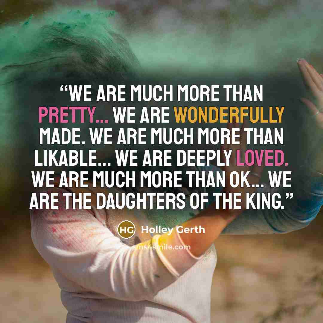 “We are much more than pretty... we are wonderfully made. We are much more than likable... we are deeply loved. We are much more than ok... we are the daughters of the King.” quote by Holley Gerth