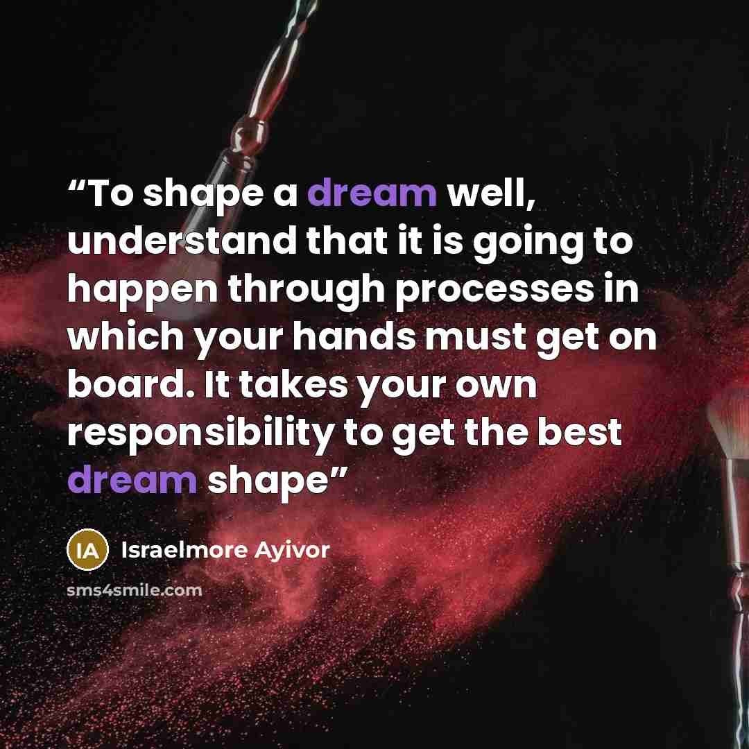 “To shape a dream well, understand that it is going to happen through processes in which your hands must get on board. It takes your own responsibility to get the best dream shape” quote by Israelmore Ayivor