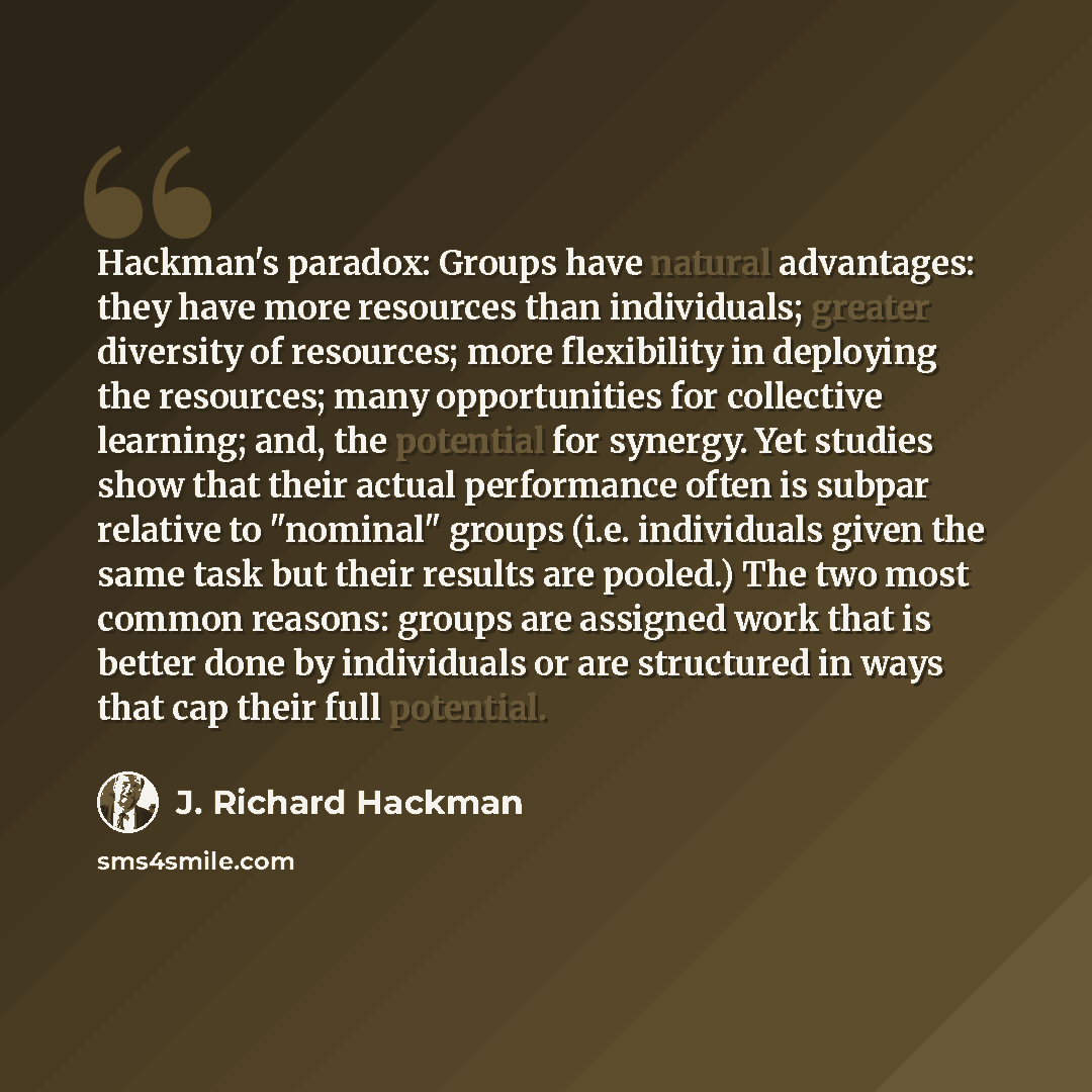 “Hackman's paradox: Groups have natural advantages: they have more resources than individuals; greater diversity of resources; more flexibility in deploying the resources; many opportunities for collective learning; and, the potential for synergy. Yet studies show that their actual performance…” quote by J. Richard Hackman