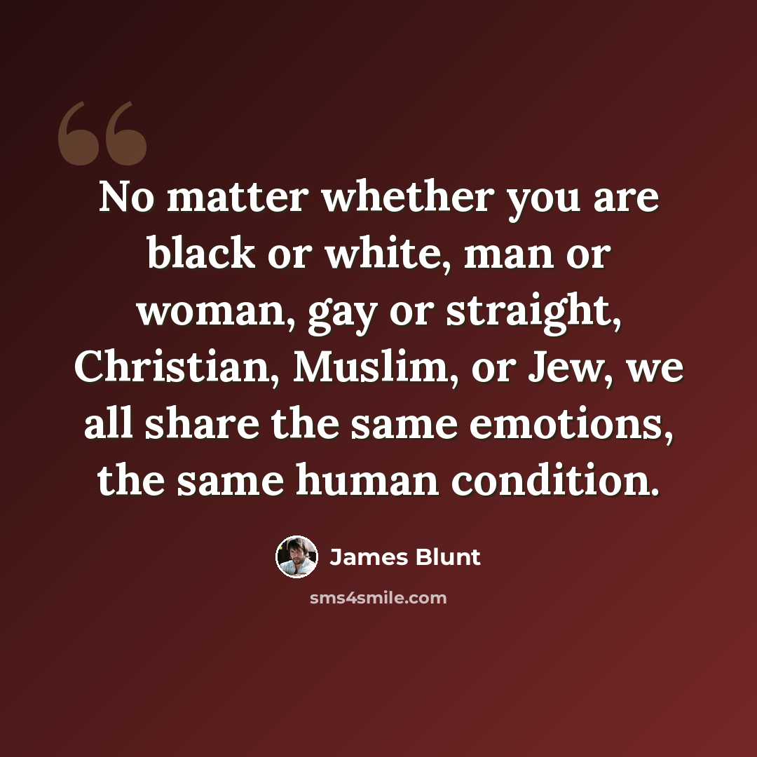 “No matter whether you are black or white, man or woman, gay or straight, Christian, Muslim, or Jew, we all share the same emotions, the same human condition.” quote by James Blunt
