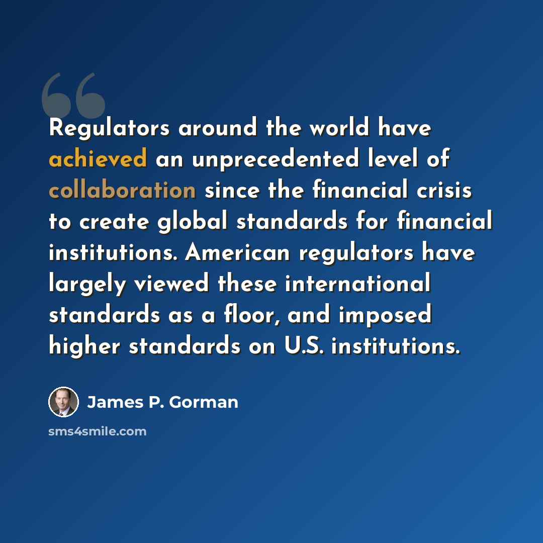 “Regulators around the world have achieved an unprecedented level of collaboration since the financial crisis to create global standards for financial institutions. American regulators have largely viewed these international standards as a floor, and imposed higher standards on U.S. institutions.” quote by James P. Gorman