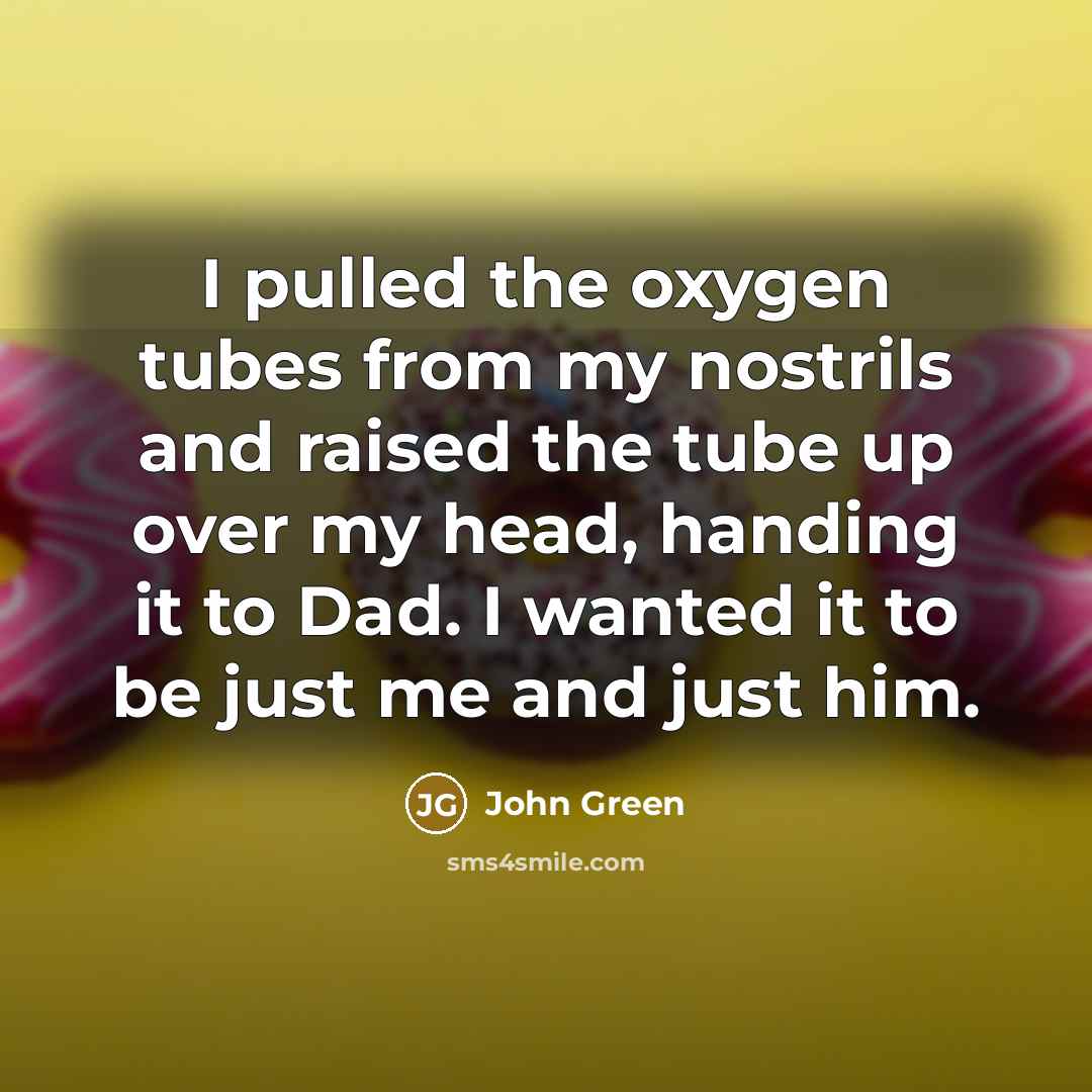 “I pulled the oxygen tubes from my nostrils and raised the tube up over my head, handing it to Dad. I wanted it to be just me and just him.” quote by John Green