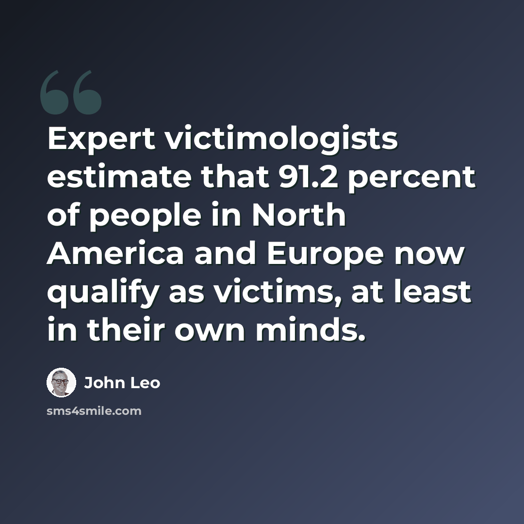 “Expert victimologists estimate that 91.2 percent of people in North America and Europe now qualify as victims, at least in their own minds.” quote by John Leo