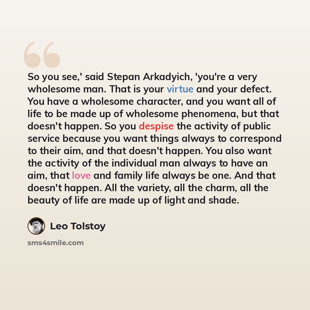 “So you see,' said Stepan Arkadyich, 'you're a very wholesome man. That is your virtue and your defect. You have a wholesome character, and you want all of life to be made up of wholesome phenomena, but that doesn't happen. So you despise the activity of public service because you want things…” quote by Leo Tolstoy