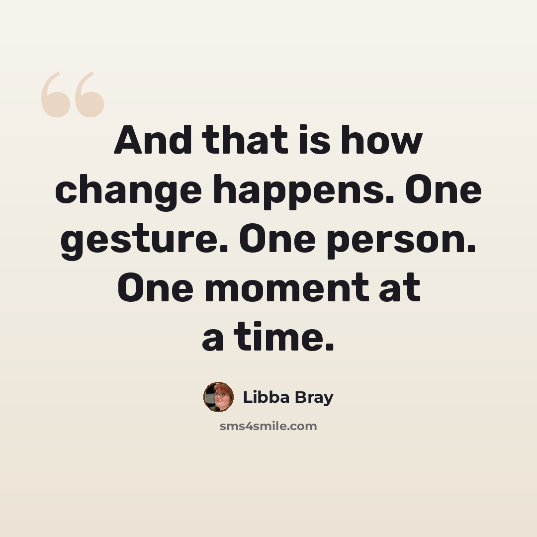 “And that is how change happens. One gesture. One person. One moment at a time.” quote by Libba Bray