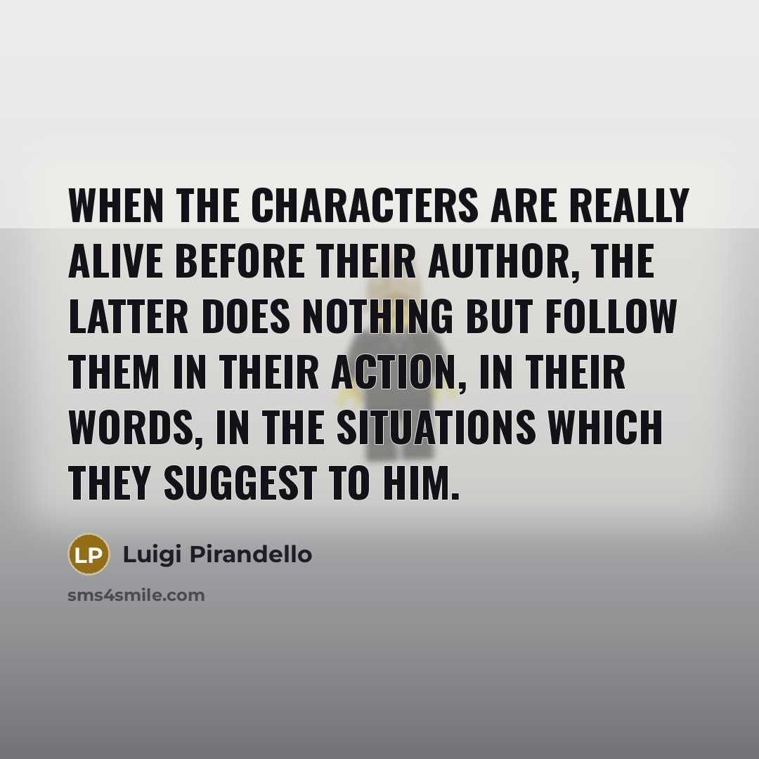 “When the characters are really alive before their author, the latter does nothing but follow them in their action, in their words, in the situations which they suggest to him.” quote by Luigi Pirandello
