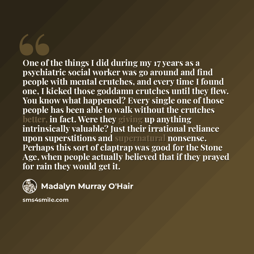 “One of the things I did during my 17 years as a psychiatric social worker was go around and find people with mental crutches, and every time I found one, I kicked those goddamn crutches until they flew. You know what happened? Every single one of those people has been able to walk without the…” quote by Madalyn Murray O'Hair