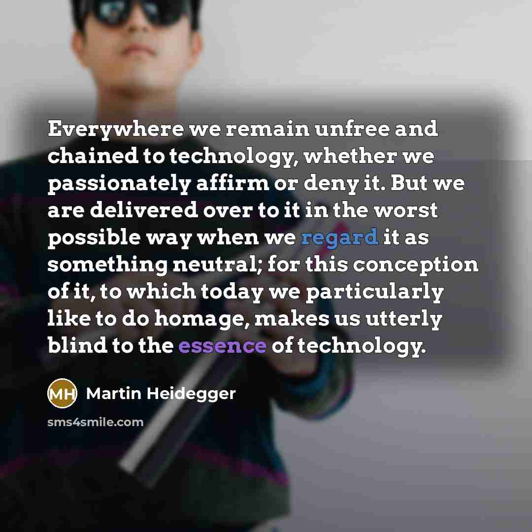 “Everywhere we remain unfree and chained to technology, whether we passionately affirm or deny it. But we are delivered over to it in the worst possible way when we regard it as something neutral; for this conception of it, to which today we particularly like to do homage, makes us utterly blind to…” quote by Martin Heidegger