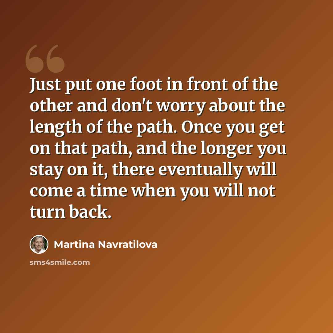 “Just put one foot in front of the other and don't worry about the length of the path. Once you get on that path, and the longer you stay on it, there eventually will come a time when you will not turn back.” quote by Martina Navratilova