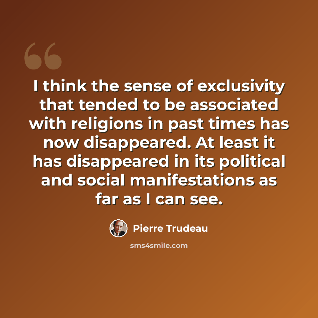 “I think the sense of exclusivity that tended to be associated with religions in past times has now disappeared. At least it has disappeared in its political and social manifestations as far as I can see.” quote by Pierre Trudeau