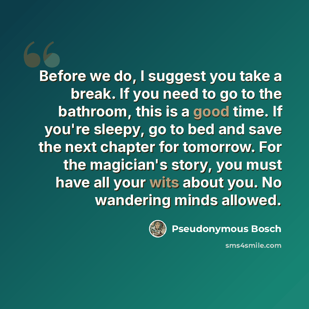 “Before we do, I suggest you take a break. If you need to go to the bathroom, this is a good time. If you're sleepy, go to bed and save the next chapter for tomorrow. For the magician's story, you must have all your wits about you. No wandering minds allowed.” quote by Pseudonymous Bosch