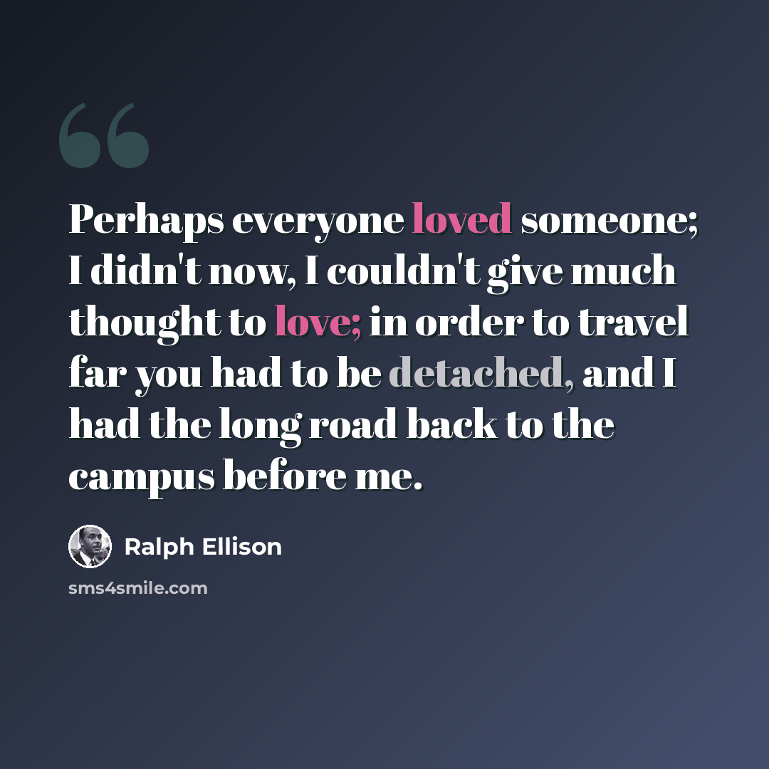 “Perhaps everyone loved someone; I didn't now, I couldn't give much thought to love; in order to travel far you had to be detached, and I had the long road back to the campus before me.” quote by Ralph Ellison