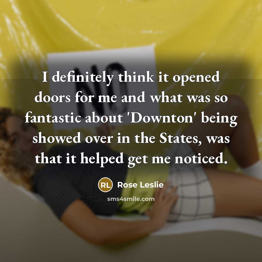“I definitely think it opened doors for me and what was so fantastic about 'Downton' being showed over in the States, was that it helped get me noticed.” quote by Rose Leslie