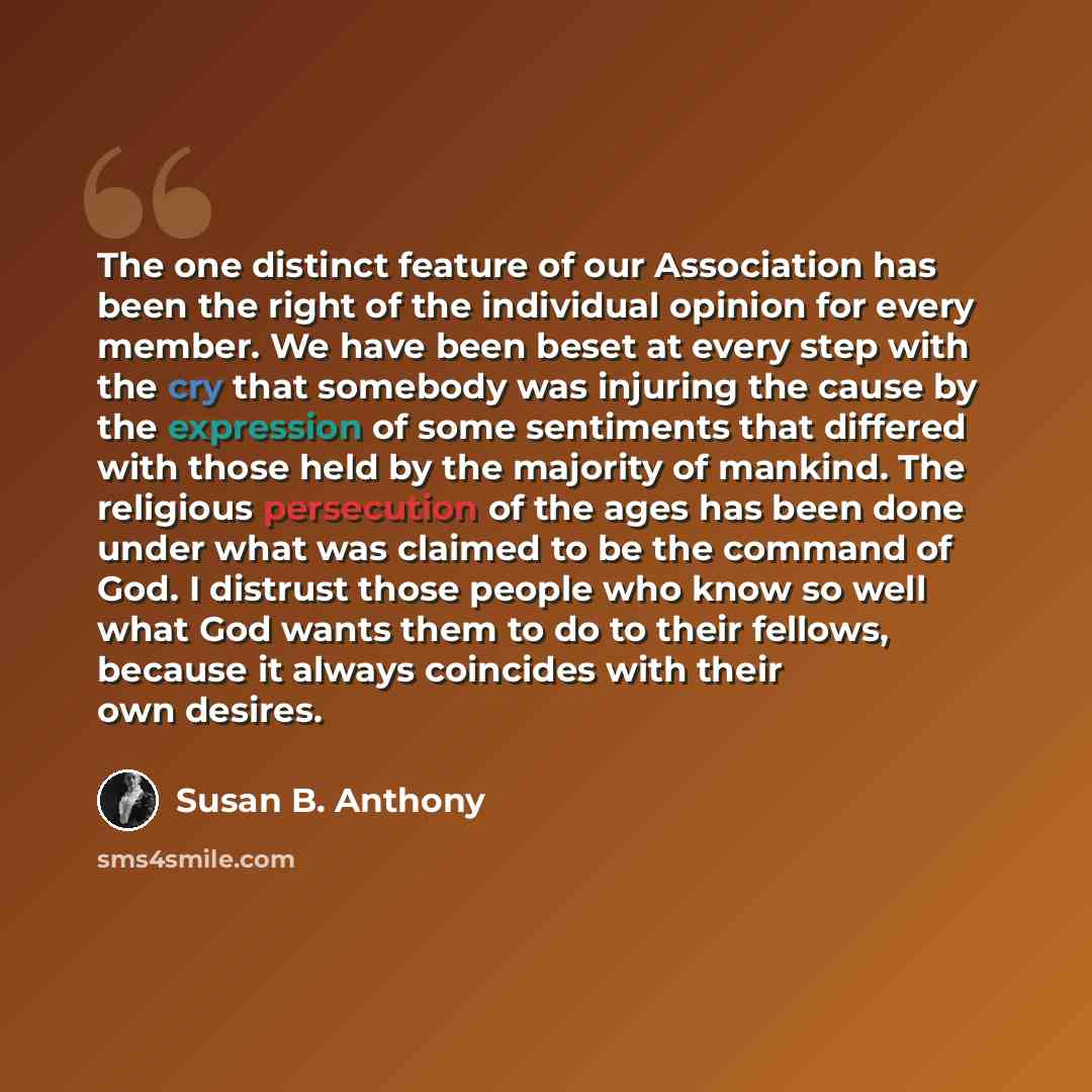 “The one distinct feature of our Association has been the right of the individual opinion for every member. We have been beset at every step with the cry that somebody was injuring the cause by the expression of some sentiments that differed with those held by the majority of mankind. The religious…” quote by Susan B. Anthony