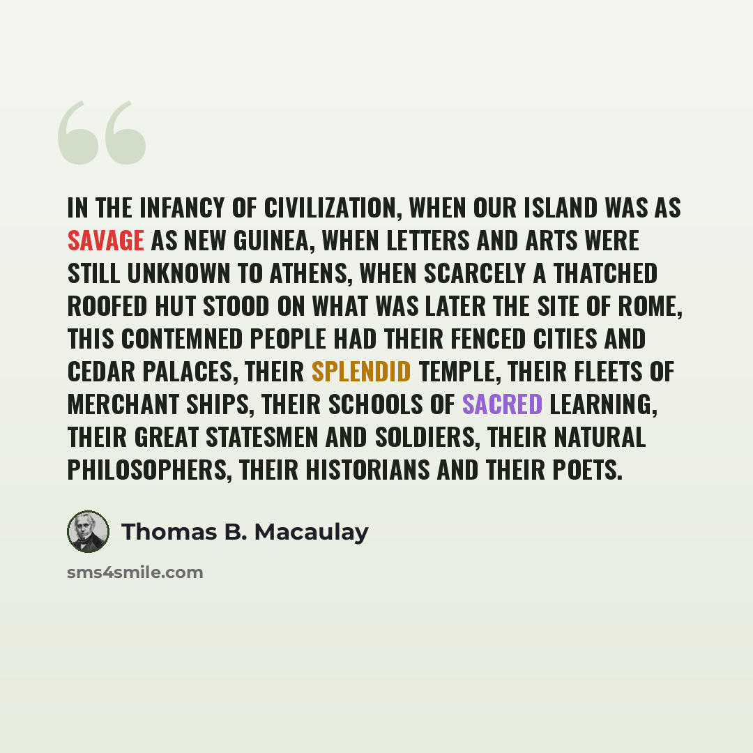 “In the infancy of civilization, when our island was as savage as New Guinea, when letters and arts were still unknown to Athens, when scarcely a thatched roofed hut stood on what was later the site of Rome, this contemned people had their fenced cities and cedar palaces, their splendid Temple…” quote by Thomas B. Macaulay