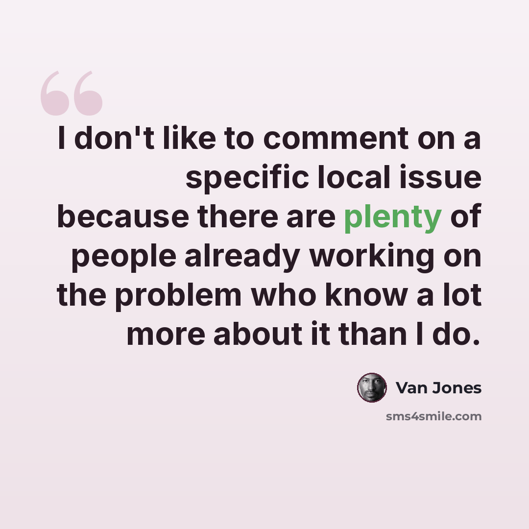 “I don't like to comment on a specific local issue because there are plenty of people already working on the problem who know a lot more about it than I do.” quote by Van Jones