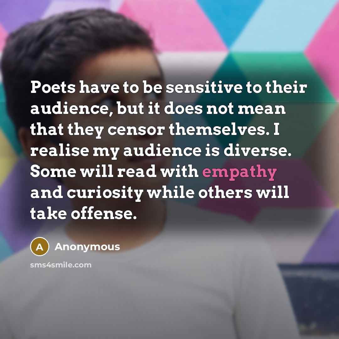 “Poets have to be sensitive to their audience, but it does not mean that they censor themselves. I realise my audience is diverse. Some will read with empathy and curiosity while others will take offense.” quote by Anonymous