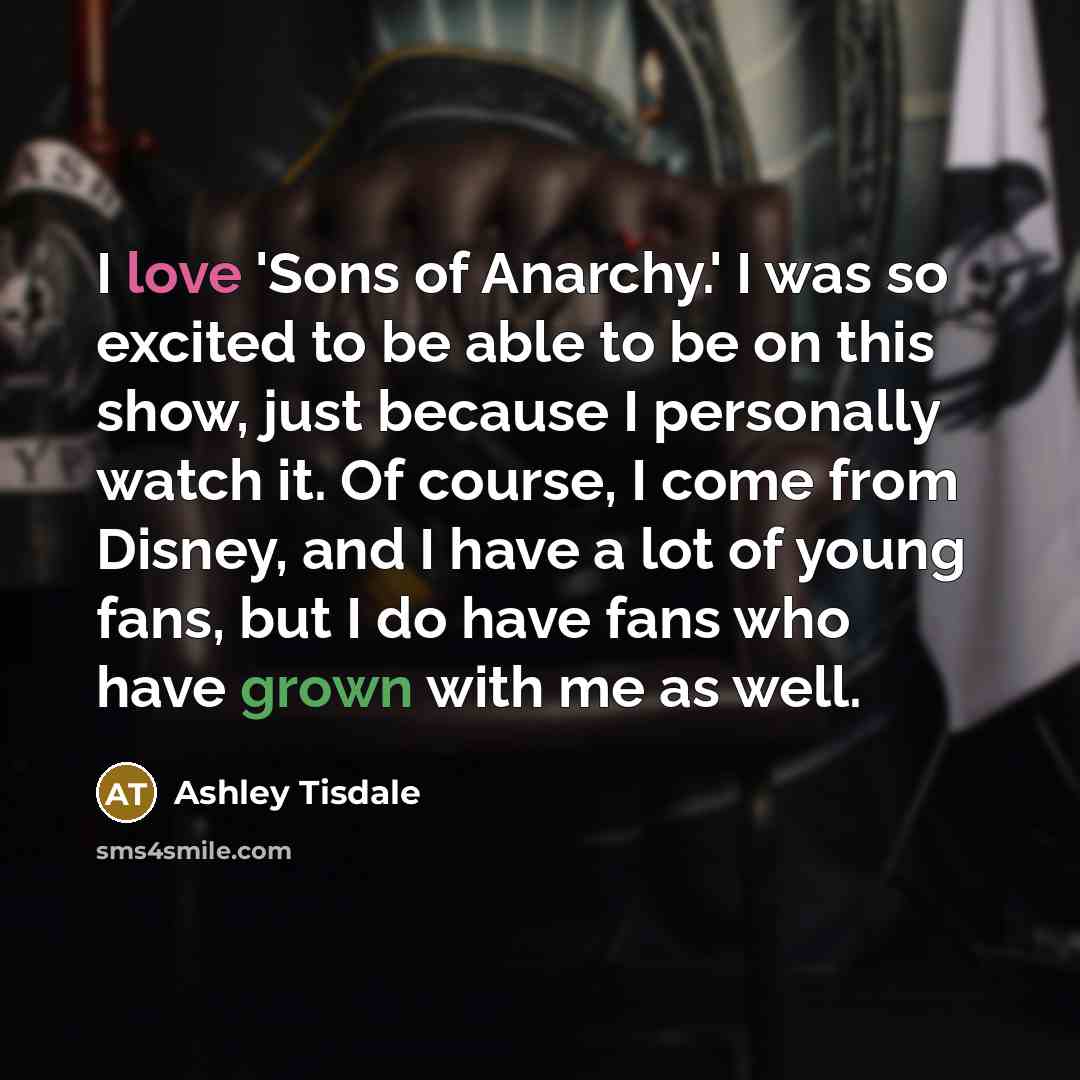 “I love 'Sons of Anarchy.' I was so excited to be able to be on this show, just because I personally watch it. Of course, I come from Disney, and I have a lot of young fans, but I do have fans who have grown with me as well.” quote by Ashley Tisdale