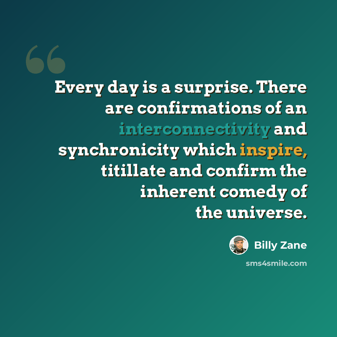 “Every day is a surprise. There are confirmations of an interconnectivity and synchronicity which inspire, titillate and confirm the inherent comedy of the universe.” quote by Billy Zane