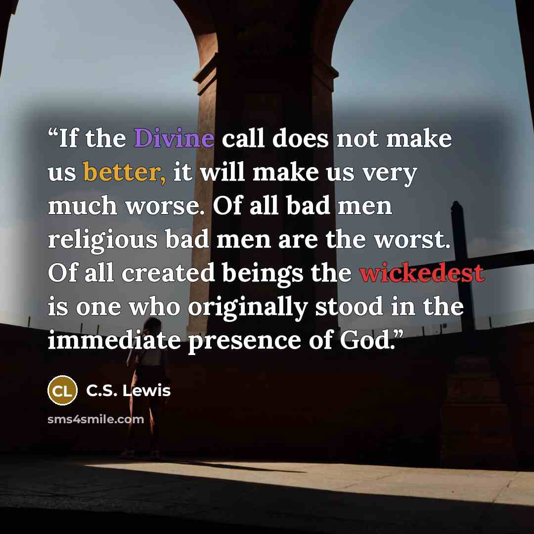 “If the Divine call does not make us better, it will make us very much worse. Of all bad men religious bad men are the worst. Of all created beings the wickedest is one who originally stood in the immediate presence of God.” quote by C.S. Lewis